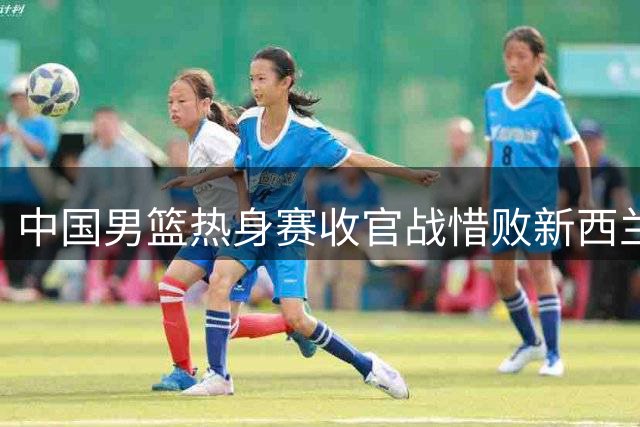 中国男篮热身赛收官战惜败新西兰 广东新星表现亮眼