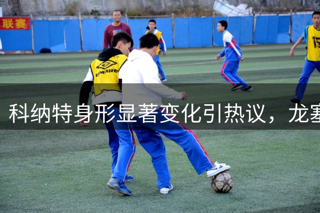 科纳特身形显著变化引热议，龙塞罗解读皇马新赛季首发