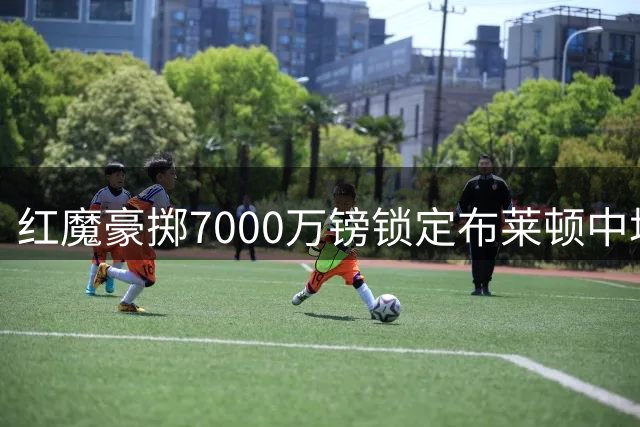 红魔豪掷7000万镑锁定布莱顿中场新星