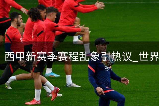 西甲新赛季赛程乱象引热议 世界杯后遗症成焦点