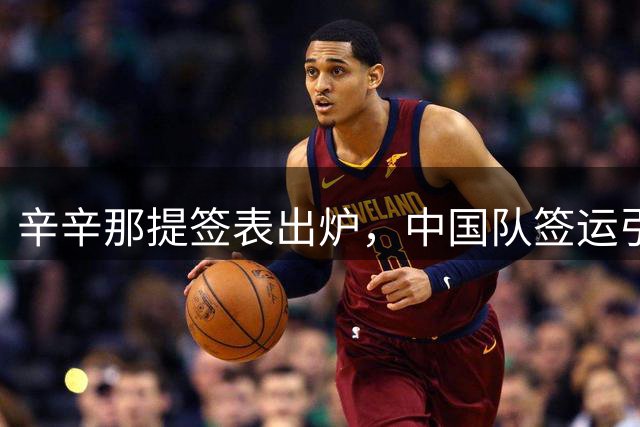 辛辛那提签表出炉，中国队签运引发热议