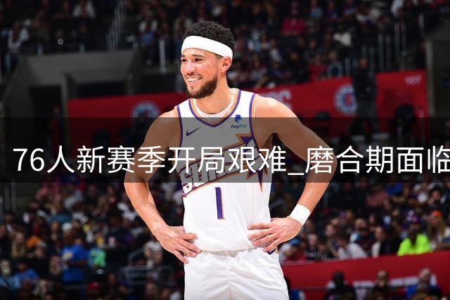76人新赛季开局艰难 磨合期面临严峻考验